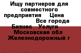 Ищу партнеров для совместного предприятия. › Цена ­ 1 000 000 000 - Все города Бизнес » Услуги   . Московская обл.,Железнодорожный г.